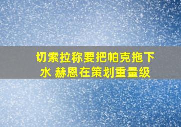 切索拉称要把帕克拖下水 赫恩在策划重量级